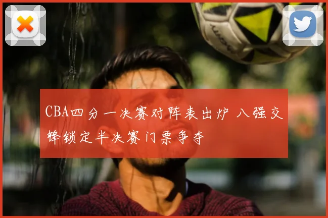 CBA四分一决赛对阵表出炉 八强交锋锁定半决赛门票争夺