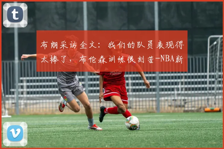 布朗采访全文：我们的队员表现得太棒了，布伦森训练很刻苦-NBA新闻