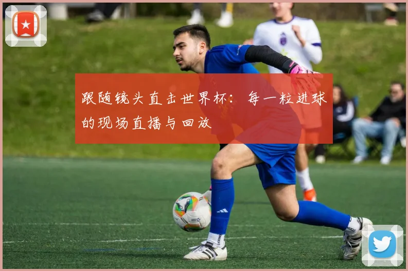 跟随镜头直击世界杯：每一粒进球的现场直播与回放