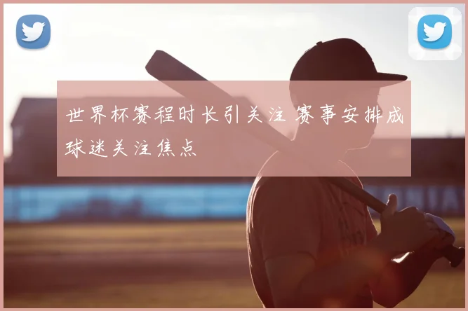 世界杯赛程时长引关注 赛事安排成球迷关注焦点