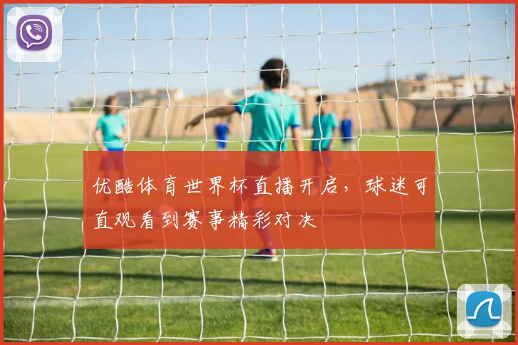 优酷体育世界杯直播开启，球迷可直观看到赛事精彩对决