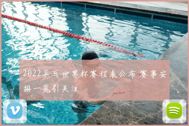 2022乒乓世界杯赛程表公布 赛事安排一览引关注