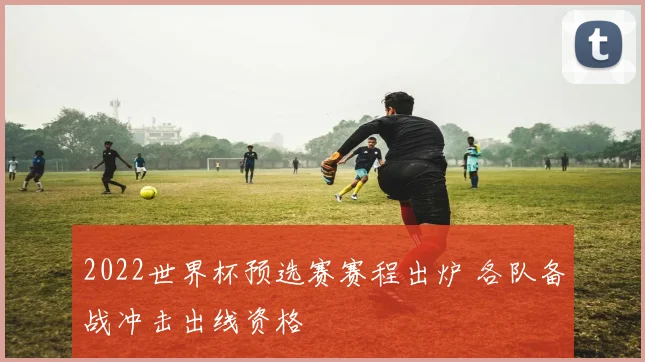 2022世界杯预选赛赛程出炉 各队备战冲击出线资格