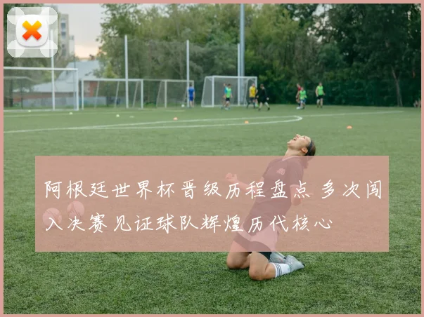 阿根廷世界杯晋级历程盘点 多次闯入决赛见证球队辉煌历代核心