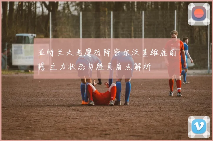 亚特兰大老鹰对阵密尔沃基雄鹿前瞻 主力状态与胜负看点解析