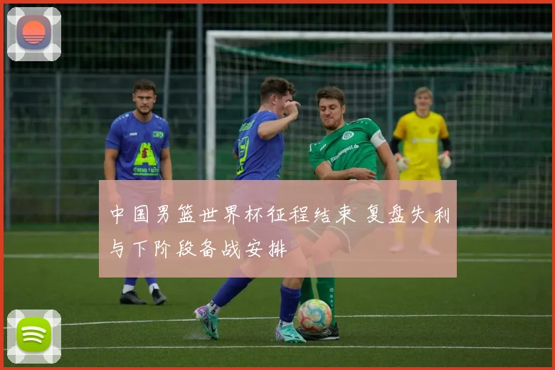 中国男篮世界杯征程结束 复盘失利与下阶段备战安排