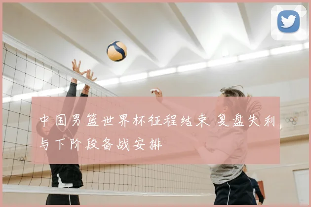 中国男篮世界杯征程结束 复盘失利与下阶段备战安排