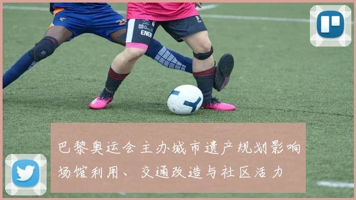 巴黎奥运会主办城市遗产规划影响场馆利用、交通改造与社区活力