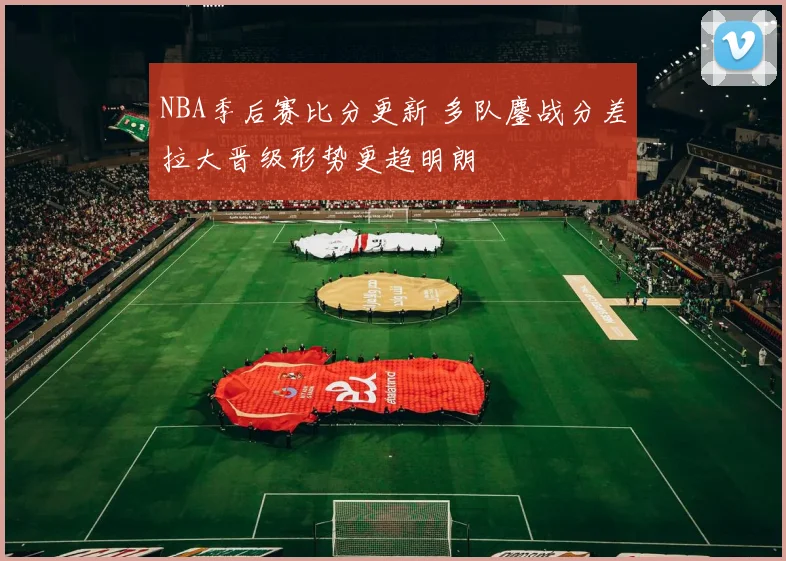 NBA季后赛比分更新 多队鏖战分差拉大晋级形势更趋明朗