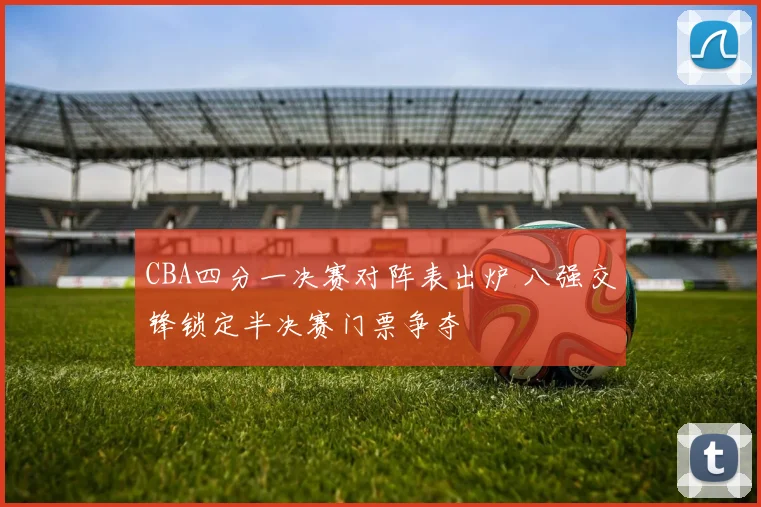 CBA四分一决赛对阵表出炉 八强交锋锁定半决赛门票争夺
