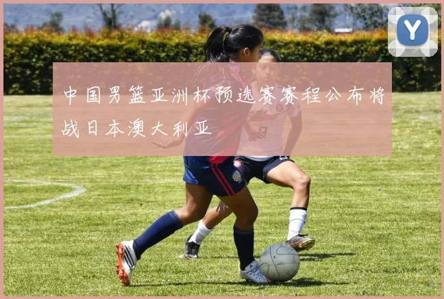 中国男篮亚洲杯预选赛赛程公布将战日本澳大利亚