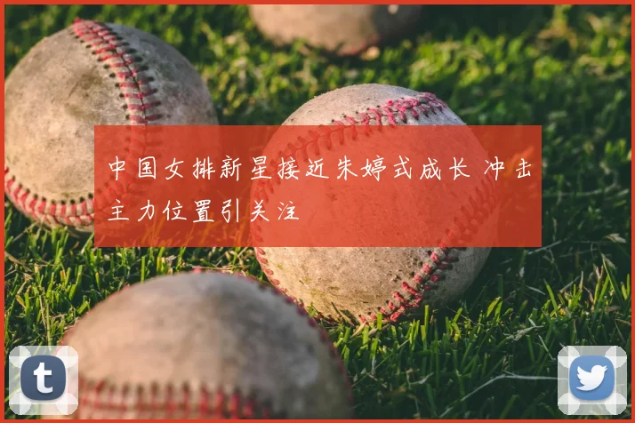 中国女排新星接近朱婷式成长 冲击主力位置引关注