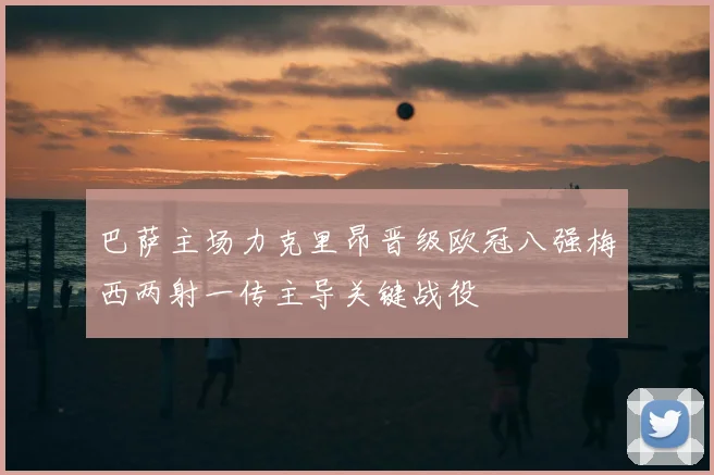 巴萨主场力克里昂晋级欧冠八强梅西两射一传主导关键战役