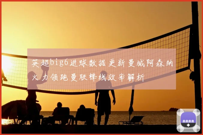 英超big6进球数据更新曼城阿森纳火力领跑曼联锋线效率解析