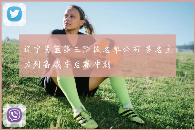 辽宁男篮第三阶段名单公布 多名主力列备战季后赛冲刺