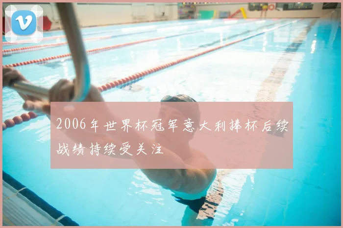 2006年世界杯冠军意大利捧杯后续战绩持续受关注