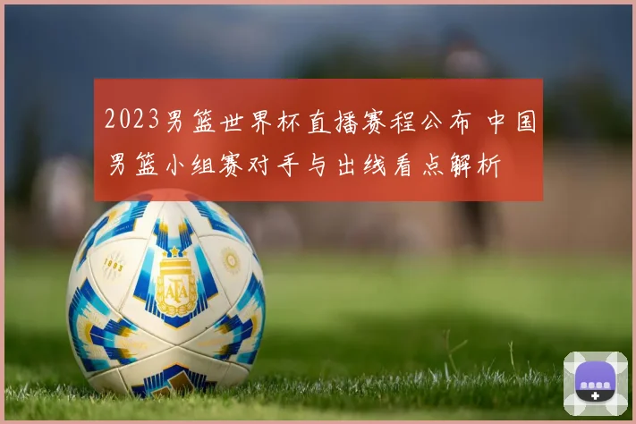 2023男篮世界杯直播赛程公布 中国男篮小组赛对手与出线看点解析