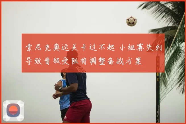 索尼克奥运关卡过不起 小组赛失利导致晋级受阻将调整备战方案