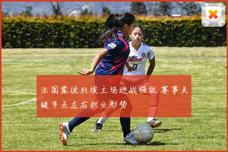 法国蒙彼利埃主场迎战强敌 赛事关键节点左右积分形势