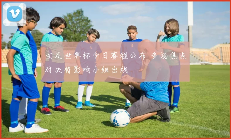 女足世界杯今日赛程公布 多场焦点对决将影响小组出线