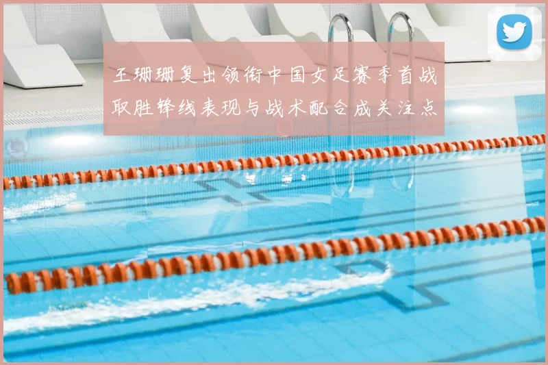 王珊珊复出领衔中国女足赛季首战取胜锋线表现与战术配合成关注点