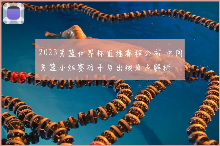 2023男篮世界杯直播赛程公布 中国男篮小组赛对手与出线看点解析