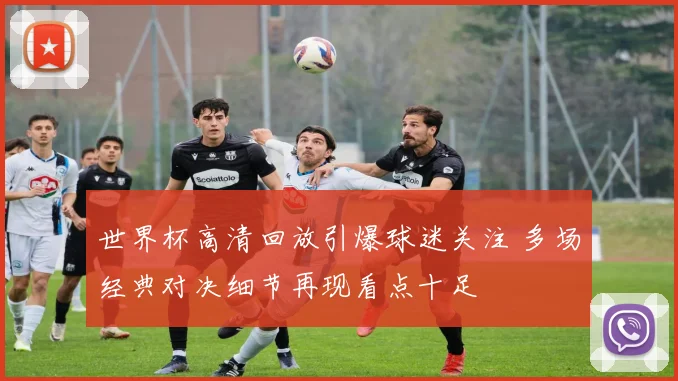 世界杯高清回放引爆球迷关注 多场经典对决细节再现看点十足