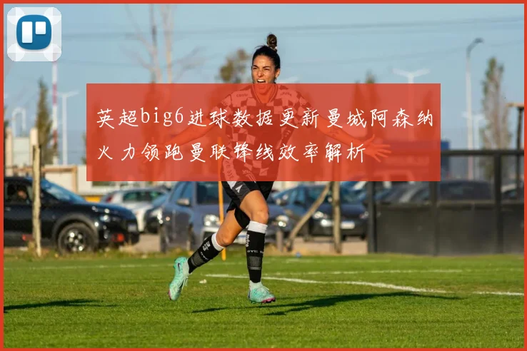 英超big6进球数据更新曼城阿森纳火力领跑曼联锋线效率解析