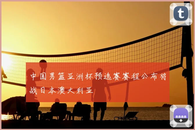 中国男篮亚洲杯预选赛赛程公布将战日本澳大利亚