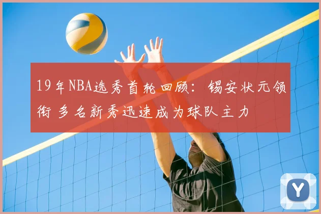 19年NBA选秀首轮回顾：锡安状元领衔 多名新秀迅速成为球队主力