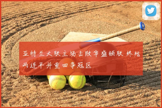 亚特兰大联主场击败华盛顿联 终结两连平并重回争冠区