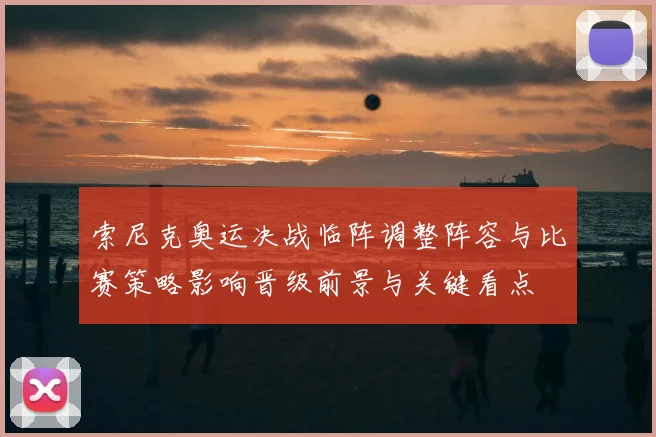 索尼克奥运决战临阵调整阵容与比赛策略影响晋级前景与关键看点