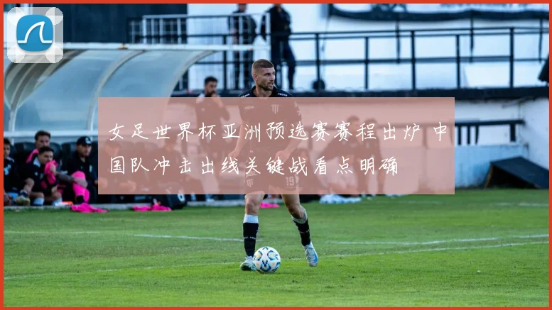 女足世界杯亚洲预选赛赛程出炉 中国队冲击出线关键战看点明确