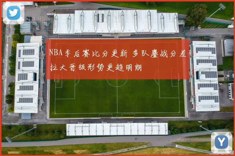 NBA季后赛比分更新 多队鏖战分差拉大晋级形势更趋明朗
