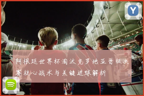 阿根廷世界杯淘汰克罗地亚晋级决赛核心战术与关键进球解析