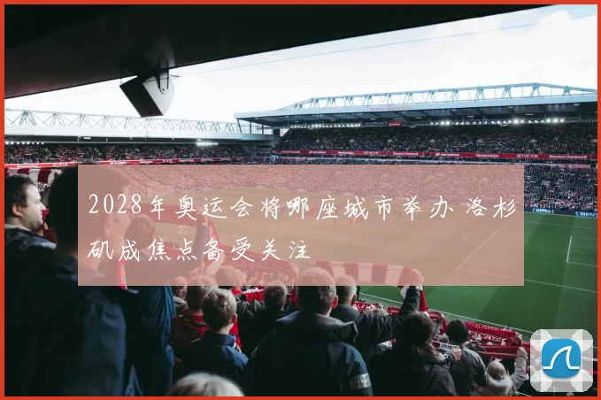 2028年奥运会将哪座城市举办 洛杉矶成焦点备受关注