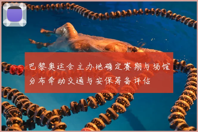 巴黎奥运会主办地确定赛期与场馆分布牵动交通与安保筹备评估