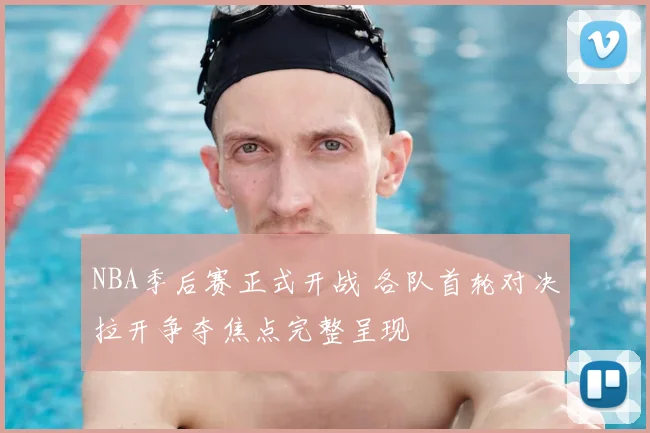 NBA季后赛正式开战 各队首轮对决拉开争夺焦点完整呈现